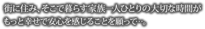 街に住み、そこで暮らす家族一人ひとりの大切な時間がもっと幸せで安心を感じることを願がって…。